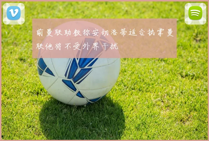 前曼联助教称安切洛蒂适合执掌曼联他将不受外界干扰