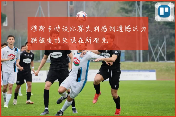 穆斯卡特谈比赛失利感到遗憾认为颜骏凌的失误在所难免