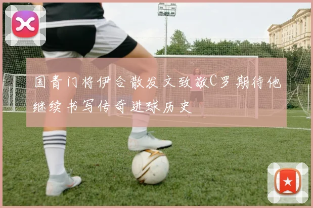国青门将伊合散发文致敬C罗期待他继续书写传奇进球历史